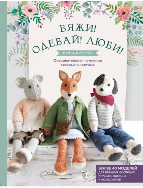 Вяжи! Одевай! Люби! Очаровательная компания вязаных животных. Более 40 моделей для вязания на спицах игрушек, одежды и аксессуаров