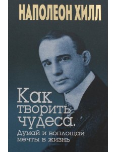 Как творить чудеса. Думай и воплощай мечты в жизнь