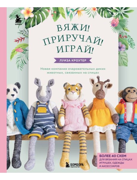 Вяжи! Приручай! Играй! Новая компания очаровательных диких животных, связанных на спицах. Более 40 схем для вязания на спицах игрушек, одежды и аксессуаров