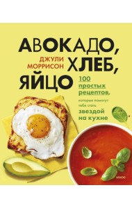 Авокадо, хлеб, яйцо. 100 простых рецептов, которые помогут тебе стать звездой на кухне