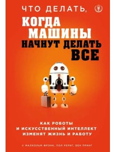 Что делать, когда машины начнут делать все. Как роботы и искусственный интеллект изменят жизнь и работу