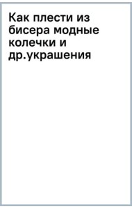Как плести из бисера модные колечки и другие яркие украшения: пошаговые мастер-классы для стильных девочек