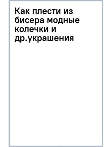 Как плести из бисера модные колечки и другие яркие украшения: пошаговые мастер-классы для стильных девочек