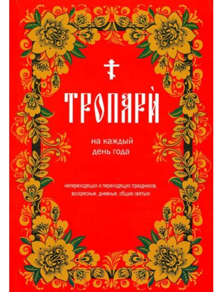 Тропари на каждый день года. Непереходящих и переходящих праздников, воскресные, дневные, общие святым