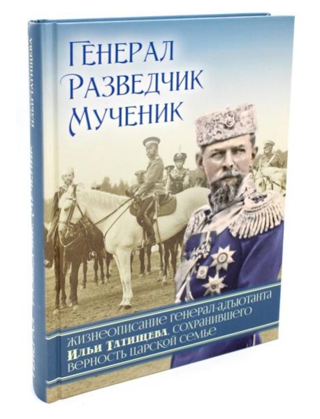 Генерал, разведчик, мученик: Жизнеописание генерал-адъютанта Ильи Татищева, сохранившего верность Царской семье