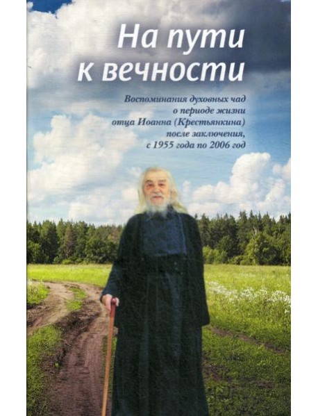 На пути к вечности: воспоминания духовных чад о периоде жизни отца Иоанна (Крестьянкина) после заключения, с 1955 года по 2006 год