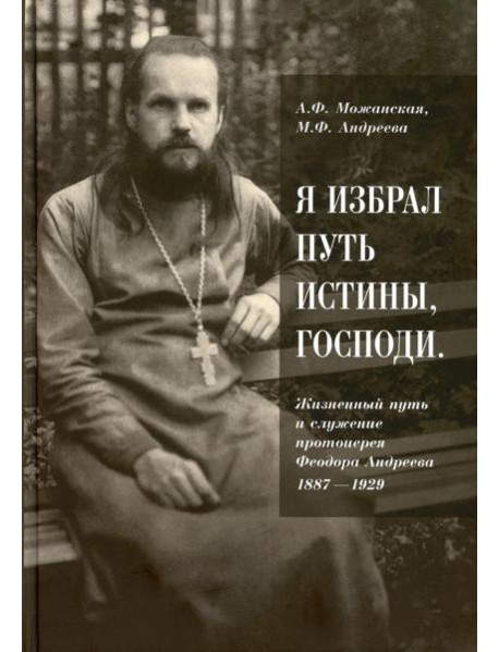 Я избрал путь истины, Господи: Жизненный путь и служение протоиерея Феодора Андреева. 1887-1929