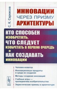 Инновации через призму архитектуры: Кто способен изобретать, что следует изобретать в первую очередь и как создавать инновации. 2-е изд., стер