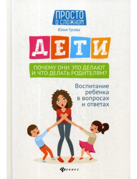 Дети. Почему они это делают и что делать родителям?: воспитание ребенка в вопросах и ответах