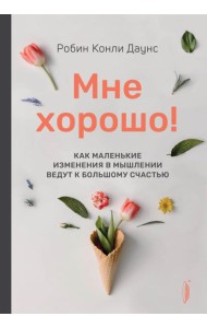 Мне хорошо! Как маленькие изменения в мышлении ведут к большому счастью