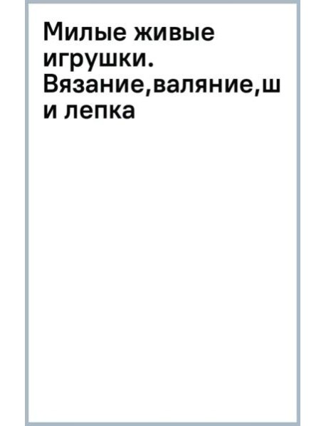 Милые живые игрушки. Вязание, валяние, шитье и лепка