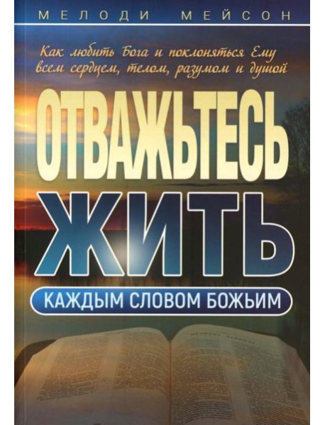 Отважьтесь жить каждым словом Божьим. Как любить Бога и поклоняться Ему всем сердцем, телом, разумом и душой