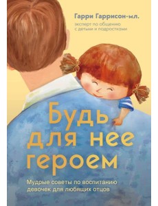 Будь для нее героем. Мудрые советы по воспитанию девочек для любящих отцов