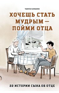 Хочешь стать мудрым - пойми отца. 22 истории сына об отце
