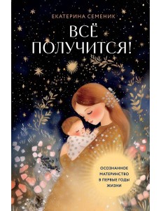 Все получится! Осознанное материнство в первые годы жизни