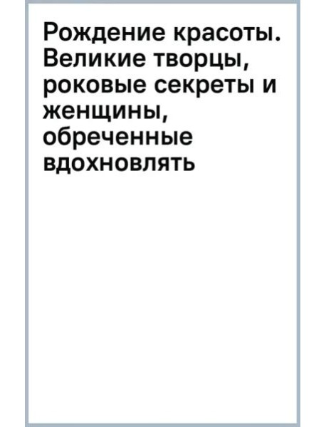 Рождение красоты. Великие творцы, роковые секреты и женщины, обреченные вдохновлять