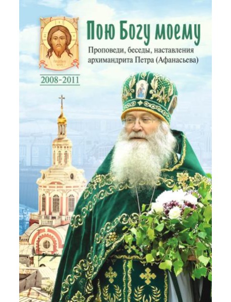 Пою Богу моему. Проповеди, беседы, наставления архимандрита Петра (Афанасьева). 2008-2011: Сборник