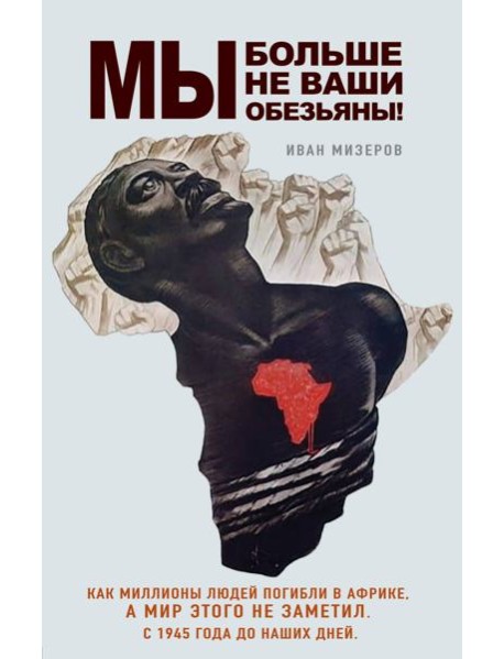Мы больше не ваши обезьяны! Как миллионы людей погибли в Африке, а мир этого не заметил. С 1945 года до наших дней