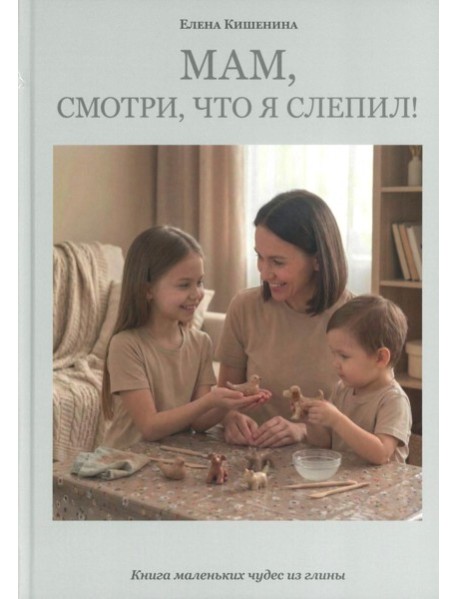 Мам, посмотри, что я слепил! Книга маленьких чудес из глины