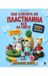 Как слепить из пластилина всё на свете. От пончика до тоторо. 100+ фигурок. Большая книга